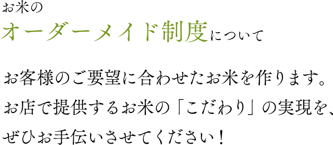 お米のオーダーメイド制度について。お客様のご要望に合わせたお米を作ります。お店で提供するお米の「こだわり」の実現を、ぜひお手伝いさせてください！